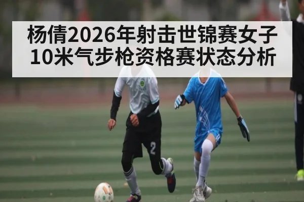 杨倩2026年射击世锦赛女子10米气步枪资格赛状态分析